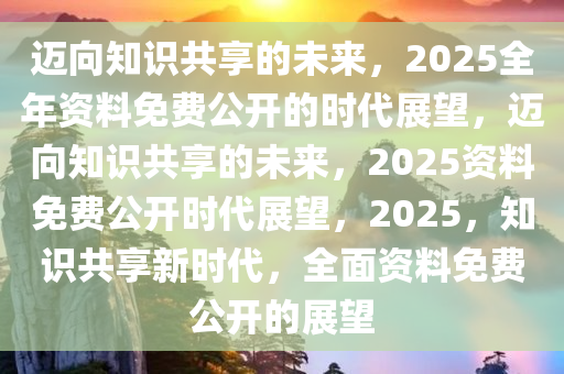 2025年正版全年資料免費(fèi),邁向知識共享的未來，2025年正版全年資料免費(fèi)展望
